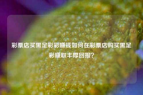 彩票店买黑足彩彩赚钱如何在彩票店购买黑足彩赚取丰厚回报？